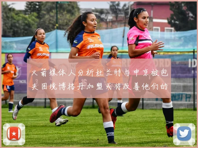火箭媒体人分析杜兰特与申京被包夹困境博格丹加盟或将改善他们的进攻空间
